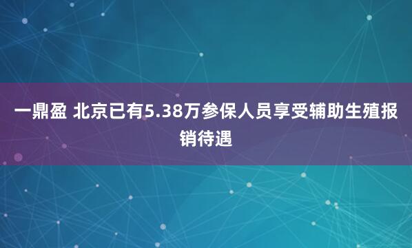 一鼎盈 北京已有5.38万参保人员享受辅助生殖报销待遇