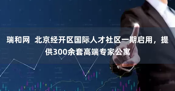 瑞和网  北京经开区国际人才社区一期启用，提供300余套高端专家公寓