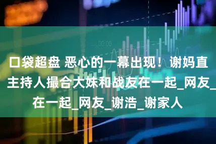 口袋超盘 恶心的一幕出现！谢妈直播气氛尴尬，主持人撮合大妹和战友在一起_网友_谢浩_谢家人