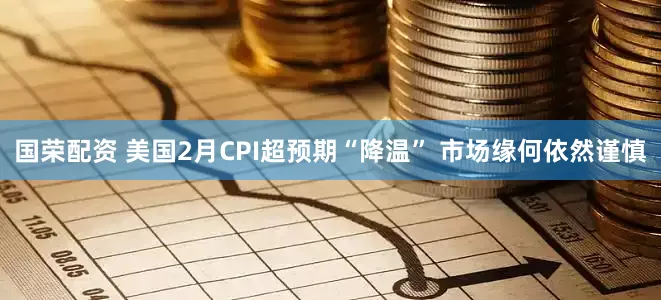 国荣配资 美国2月CPI超预期“降温” 市场缘何依然谨慎