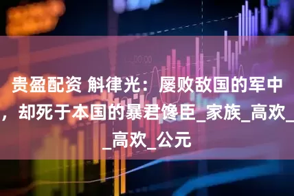 贵盈配资 斛律光：屡败敌国的军中支柱，却死于本国的暴君馋臣_家族_高欢_公元