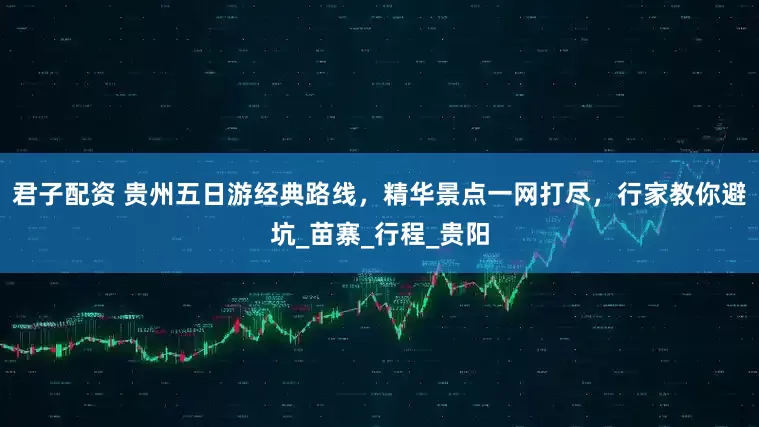 君子配资 贵州五日游经典路线，精华景点一网打尽，行家教你避坑_苗寨_行程_贵阳