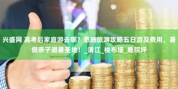 兴盛网 高考后家庭游去哪？恩施旅游攻略五日游及费用，暑假亲子避暑圣地！_清江_梭布垭_鹿院坪