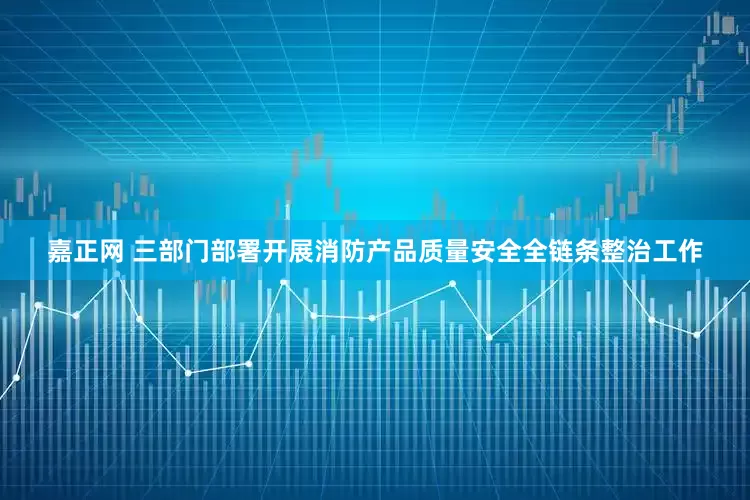 嘉正网 三部门部署开展消防产品质量安全全链条整治工作