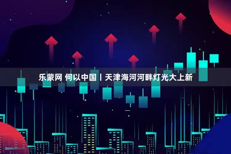 乐蒙网 何以中国丨天津海河河畔灯光大上新