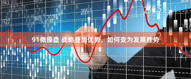 91微操盘 战略叠加优势，如何变为发展胜势