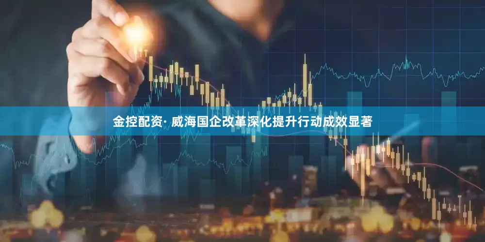 金控配资· 威海国企改革深化提升行动成效显著