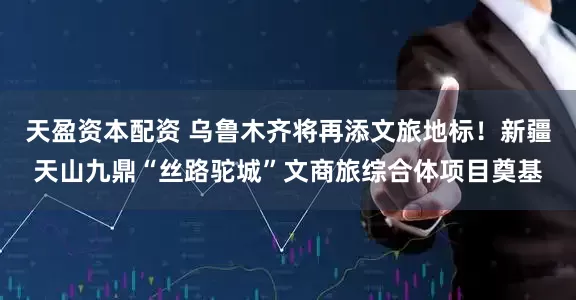 天盈资本配资 乌鲁木齐将再添文旅地标！新疆天山九鼎“丝路驼城”文商旅综合体项目奠基