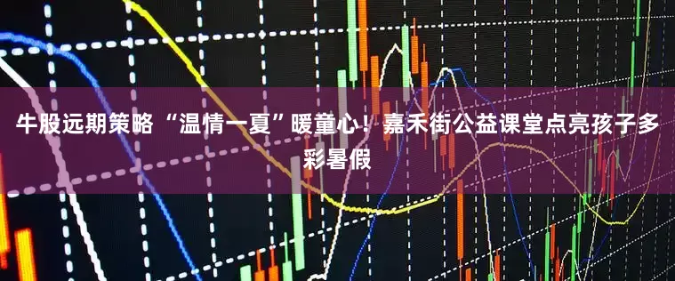 牛股远期策略 “温情一夏”暖童心！嘉禾街公益课堂点亮孩子多彩暑假