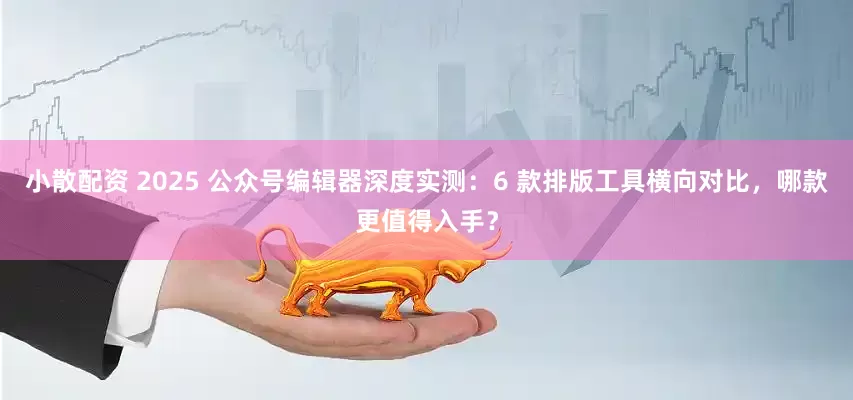 小散配资 2025 公众号编辑器深度实测：6 款排版工具横向对比，哪款更值得入手？