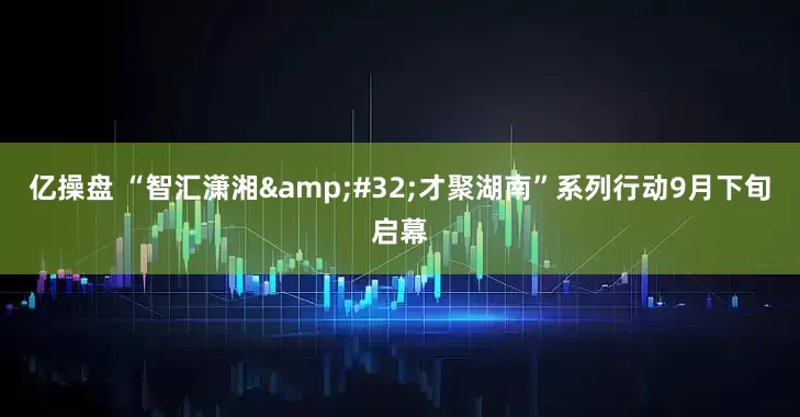 亿操盘 “智汇潇湘&#32;才聚湖南”系列行动9月下旬启幕