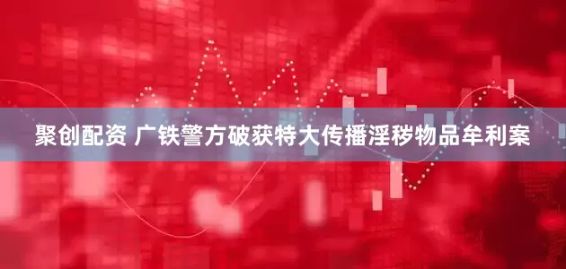 聚创配资 广铁警方破获特大传播淫秽物品牟利案