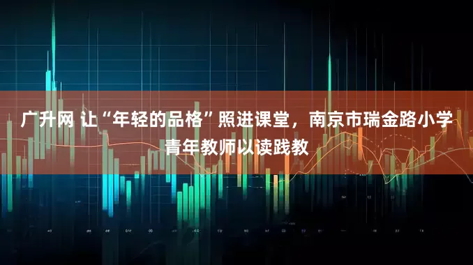 广升网 让“年轻的品格”照进课堂，南京市瑞金路小学青年教师以读践教