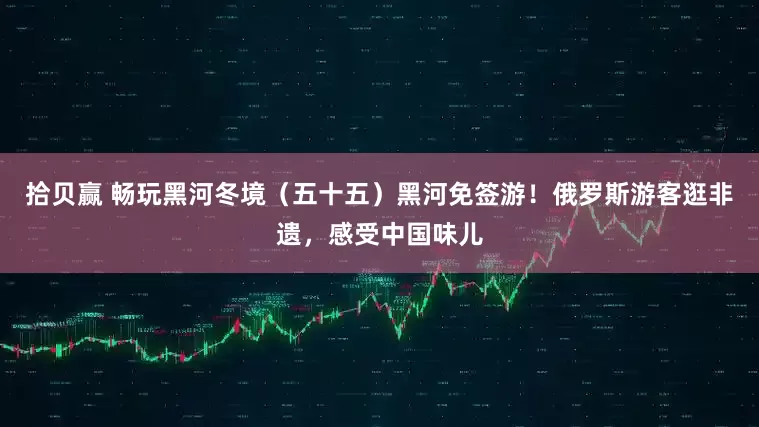 拾贝赢 畅玩黑河冬境(五十五)黑河免签游!俄罗斯游客逛非遗,感受中国味儿