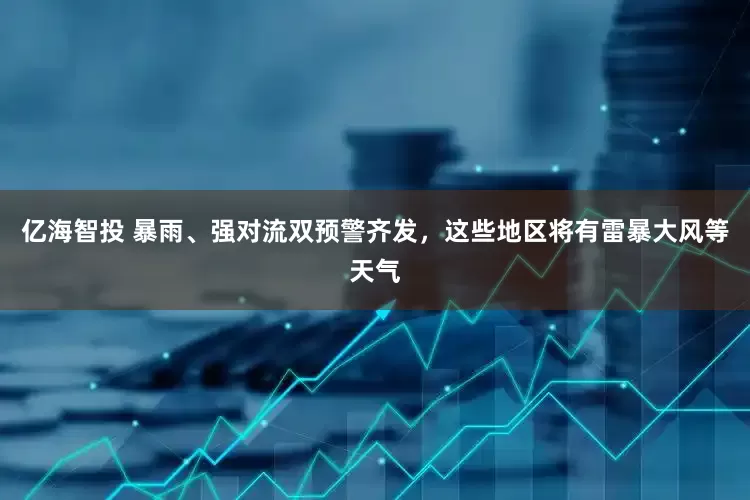 亿海智投 暴雨、强对流双预警齐发，这些地区将有雷暴大风等天气