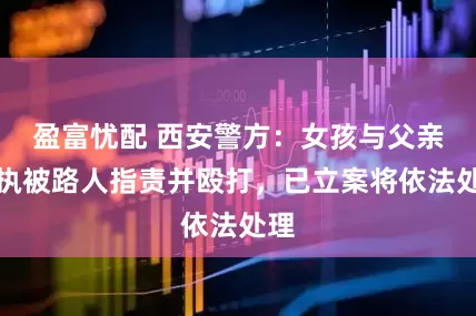 盈富忧配 西安警方：女孩与父亲争执被路人指责并殴打，已立案将依法处理