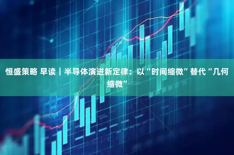 恒盛策略 早读｜半导体演进新定律：以“时间缩微”替代“几何缩微”